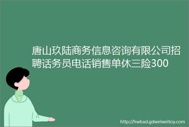 唐山玖陆商务信息咨询有限公司招聘话务员电话销售单休三险30006000元月helliphellip